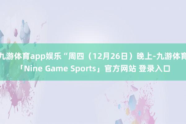 九游体育app娱乐“周四（12月26日）晚上-九游体育「Nine Game Sports」官方网站 登录入口